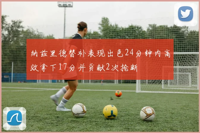纳兹里德替补表现出色24分钟内高效拿下17分并贡献2次抢断