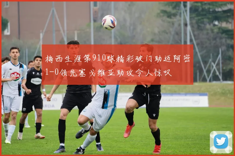 梅西生涯第910球精彩破门助迈阿密1-0领先塞戈维亚助攻令人惊叹