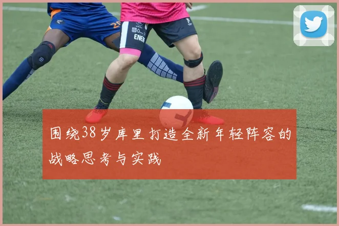 围绕38岁库里打造全新年轻阵容的战略思考与实践