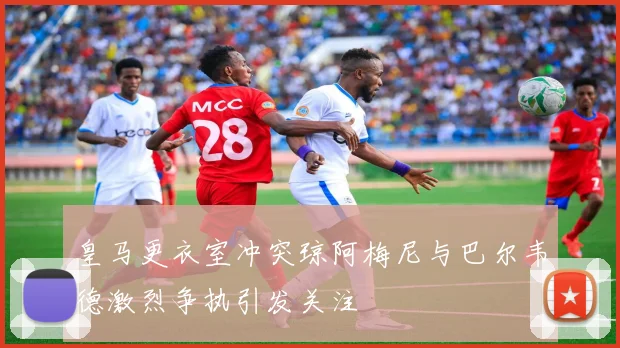 皇马更衣室冲突琼阿梅尼与巴尔韦德激烈争执引发关注