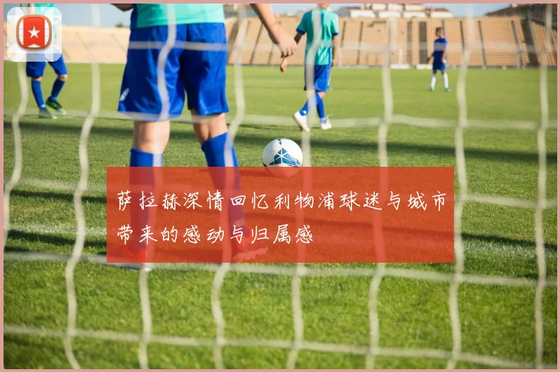萨拉赫深情回忆利物浦球迷与城市带来的感动与归属感