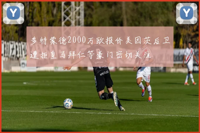 多特蒙德2000万欧报价美因茨后卫遭拒皇马拜仁等豪门密切关注
