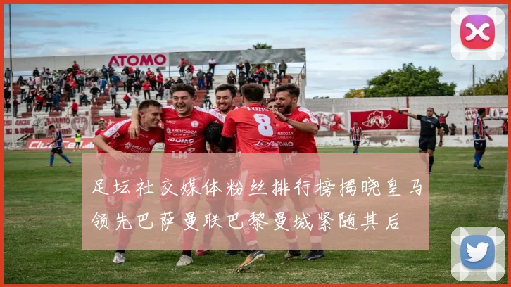 足坛社交媒体粉丝排行榜揭晓皇马领先巴萨曼联巴黎曼城紧随其后
