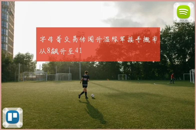 字母哥交易传闻升温绿军接手概率从8飙升至41