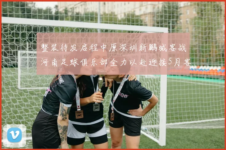 整装待发启程中原深圳新鹏城客战河南足球俱乐部全力以赴迎接5月客场挑战