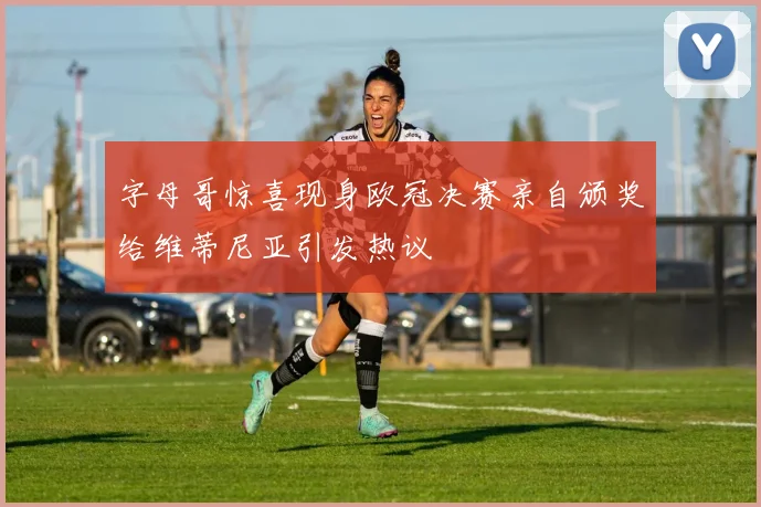 字母哥惊喜现身欧冠决赛亲自颁奖给维蒂尼亚引发热议