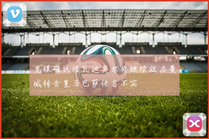 克媒确认格瓦迪奥尔将继续效力曼城转会皇马巴萨传言不实