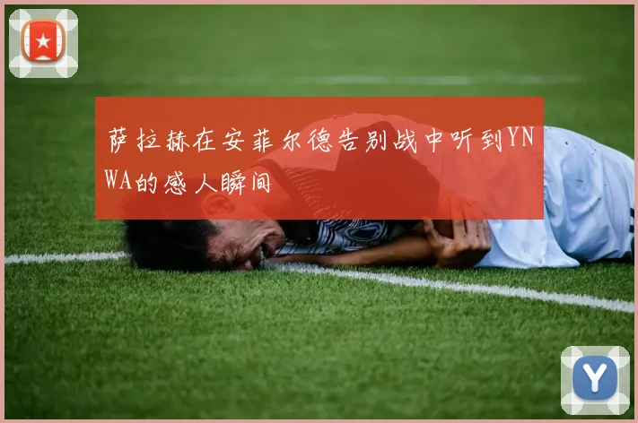 萨拉赫在安菲尔德告别战中听到YNWA的感人瞬间