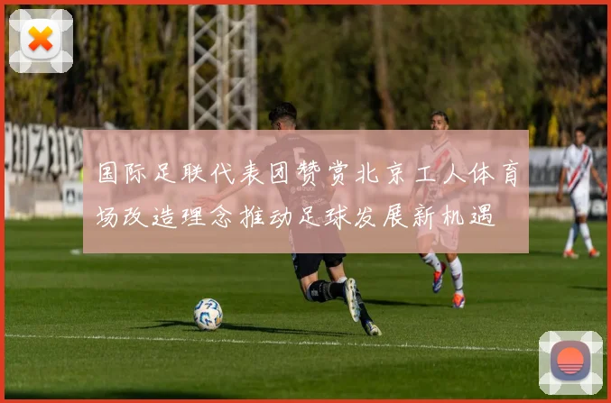 国际足联代表团赞赏北京工人体育场改造理念推动足球发展新机遇